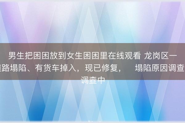 男生把困困放到女生困困里在线观看 龙岗区一道路塌陷、有货车掉入，现已修复，​塌陷原因调查中
