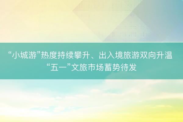 “小城游”热度持续攀升、出入境旅游双向升温 “五一”文旅市场蓄势待发
