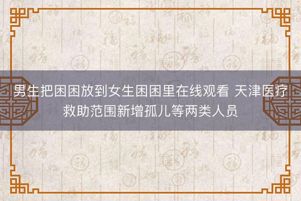 男生把困困放到女生困困里在线观看 天津医疗救助范围新增孤儿等两类人员