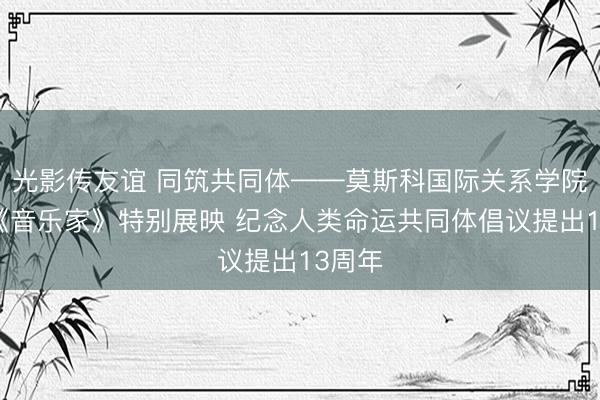 光影传友谊 同筑共同体——莫斯科国际关系学院举行《音乐家》特别展映 纪念人类命运共同体倡议提出13周年