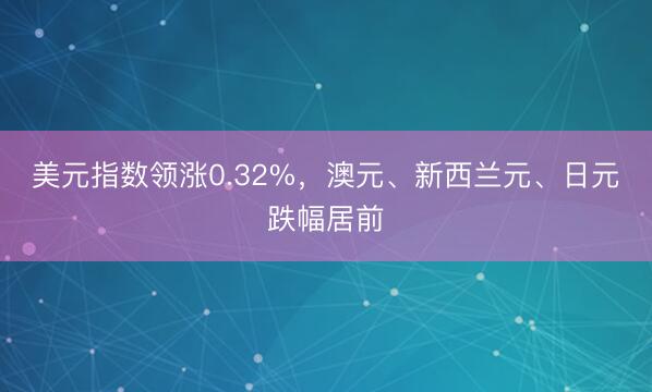 美元指数领涨0.32%，澳元、新西兰元、日元跌幅居前