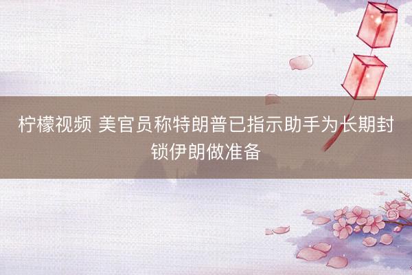 柠檬视频 美官员称特朗普已指示助手为长期封锁伊朗做准备