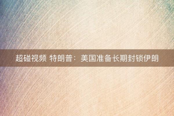 超碰视频 特朗普：美国准备长期封锁伊朗