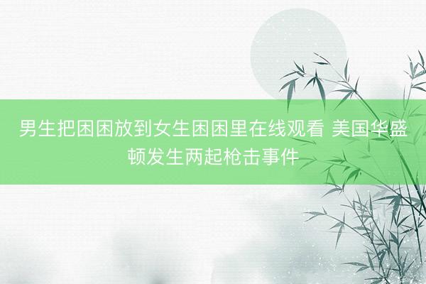 男生把困困放到女生困困里在线观看 美国华盛顿发生两起枪击事件