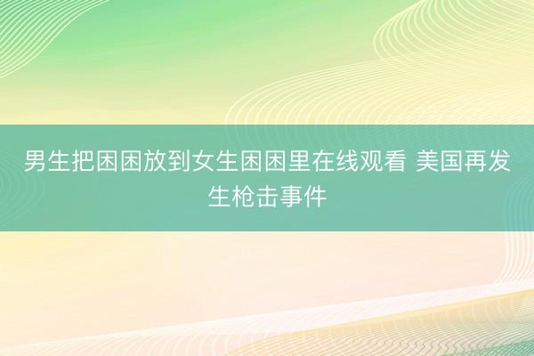 男生把困困放到女生困困里在线观看 美国再发生枪击事件