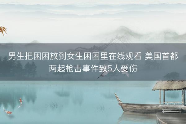 男生把困困放到女生困困里在线观看 美国首都两起枪击事件致5人受伤