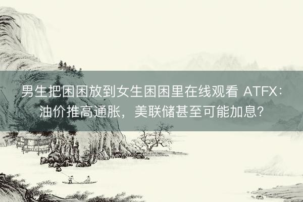 男生把困困放到女生困困里在线观看 ATFX：油价推高通胀，美联储甚至可能加息？