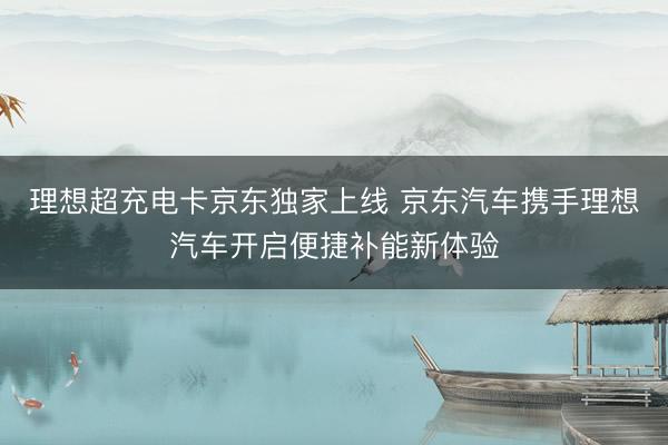 理想超充电卡京东独家上线 京东汽车携手理想汽车开启便捷补能新体验