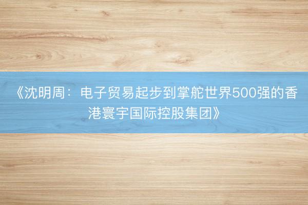 《沈明周：电子贸易起步到掌舵世界500强的香港寰宇国际控股集团》