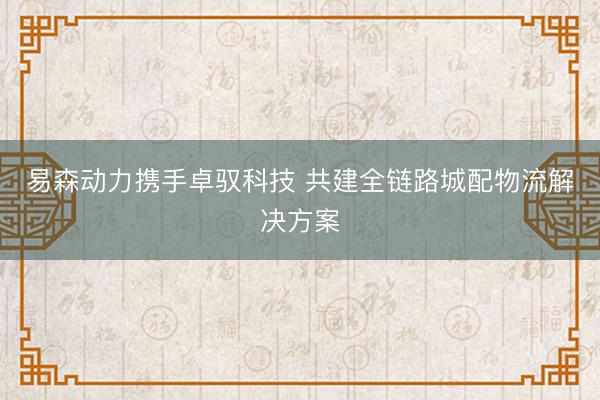 易森动力携手卓驭科技 共建全链路城配物流解决方案