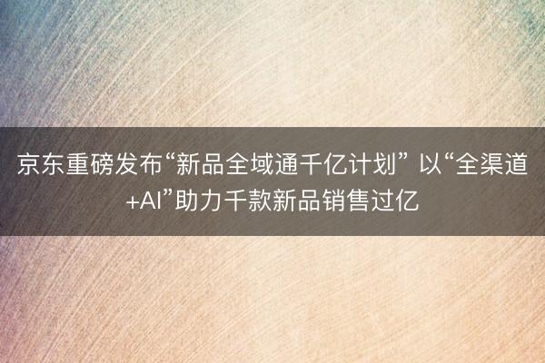 京东重磅发布“新品全域通千亿计划” 以“全渠道+AI”助力千款新品销售过亿