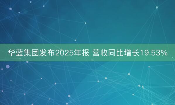 华蓝集团发布2025年报 营收同比增长19.53%