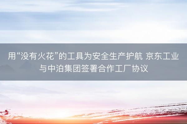 用“没有火花”的工具为安全生产护航 京东工业与中泊集团签署合作工厂协议