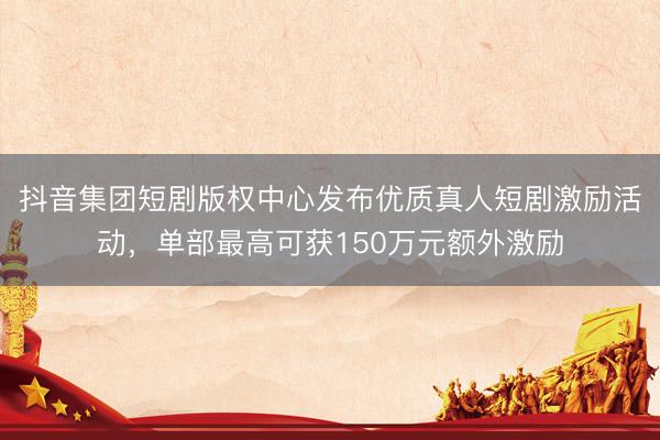 抖音集团短剧版权中心发布优质真人短剧激励活动，单部最高可获150万元额外激励