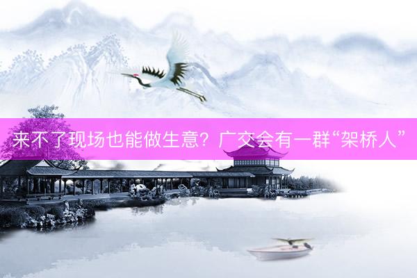 来不了现场也能做生意？广交会有一群“架桥人”