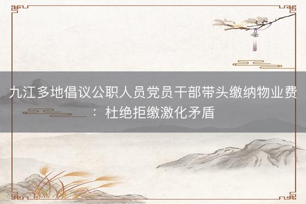 九江多地倡议公职人员党员干部带头缴纳物业费：杜绝拒缴激化矛盾