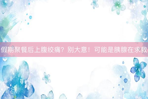 假期聚餐后上腹绞痛？别大意！可能是胰腺在求救