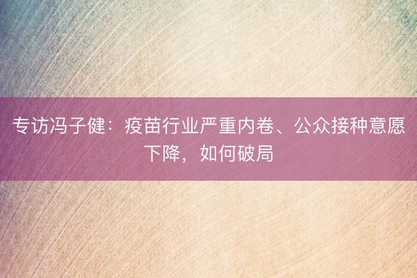 专访冯子健：疫苗行业严重内卷、公众接种意愿下降，如何破局
