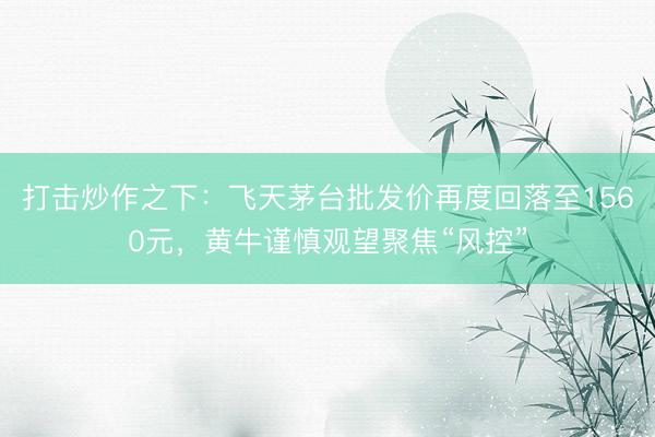 打击炒作之下：飞天茅台批发价再度回落至1560元，黄牛谨慎观望聚焦“风控”