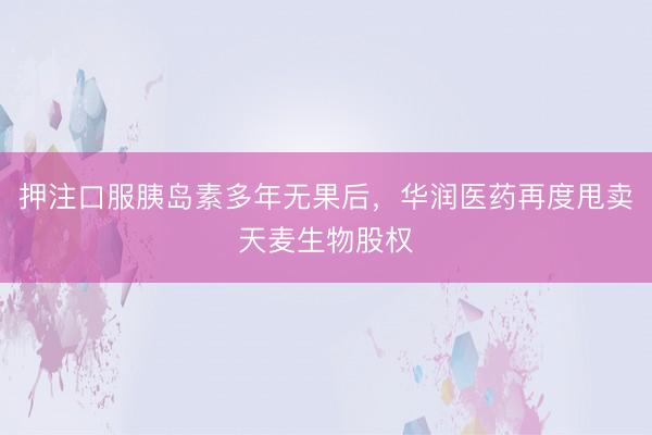 押注口服胰岛素多年无果后，华润医药再度甩卖天麦生物股权