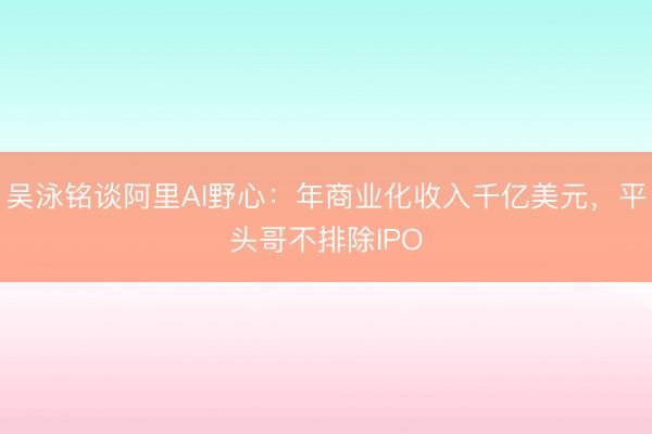 吴泳铭谈阿里AI野心：年商业化收入千亿美元，平头哥不排除IPO