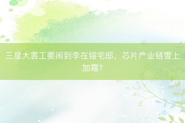 三星大罢工要闹到李在镕宅邸，芯片产业链雪上加霜？