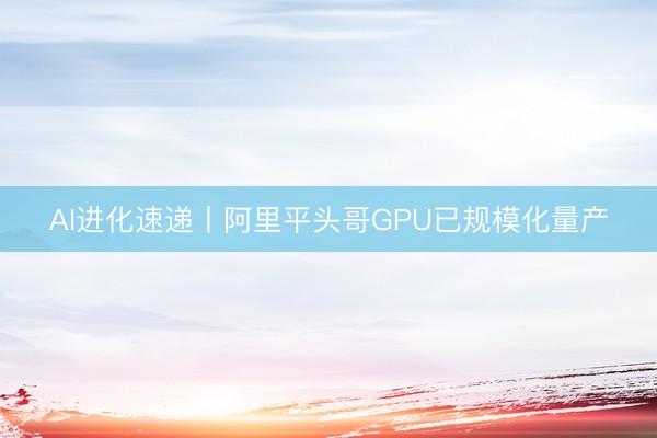 AI进化速递丨阿里平头哥GPU已规模化量产