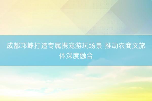 成都邛崃打造专属携宠游玩场景 推动农商文旅体深度融合