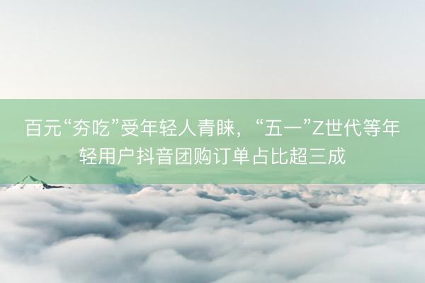 百元“夯吃”受年轻人青睐，“五一”Z世代等年轻用户抖音团购订单占比超三成