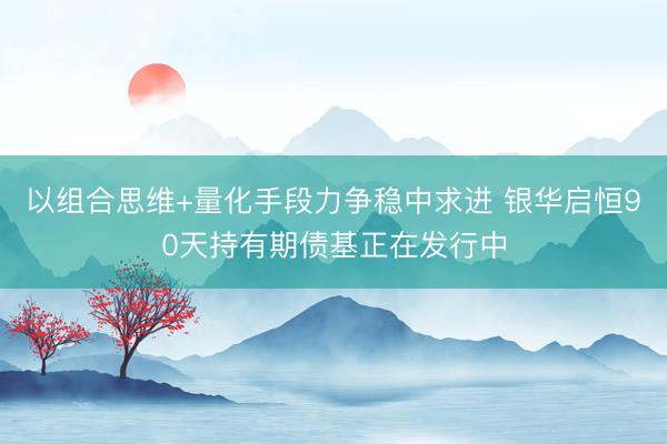以组合思维+量化手段力争稳中求进 银华启恒90天持有期债基正在发行中