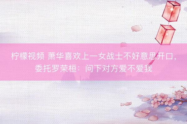 柠檬视频 萧华喜欢上一女战士不好意思开口，委托罗荣桓：问下对方爱不爱我