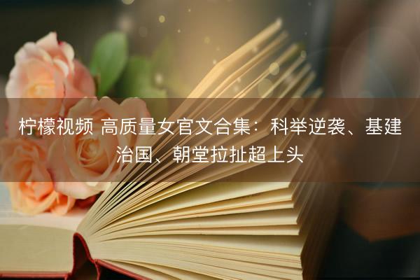 柠檬视频 高质量女官文合集：科举逆袭、基建治国、朝堂拉扯超上头