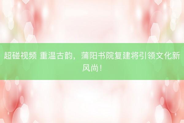 超碰视频 重温古韵，蒲阳书院复建将引领文化新风尚！