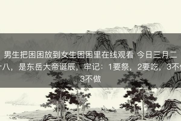 男生把困困放到女生困困里在线观看 今日三月二十八，是东岳大帝诞辰，牢记：1要祭，2要吃，3不做