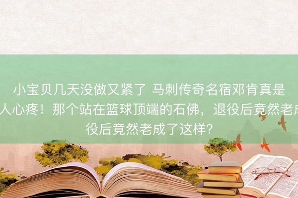 小宝贝几天没做又紧了 马刺传奇名宿邓肯真是憔悴得令人心疼！那个站在篮球顶端的石佛，退役后竟然老成了这样？