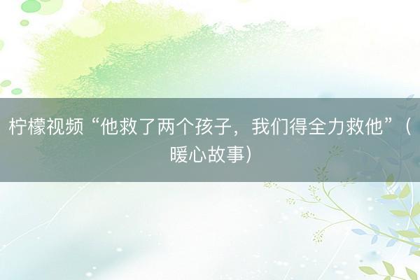 柠檬视频 “他救了两个孩子，我们得全力救他”（暖心故事）