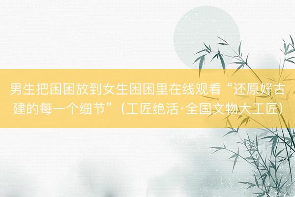男生把困困放到女生困困里在线观看 “还原好古建的每一个细节”（工匠绝活·全国文物大工匠）