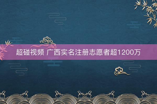 超碰视频 广西实名注册志愿者超1200万