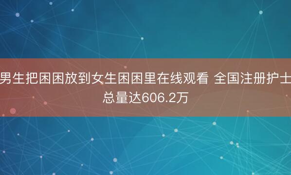 男生把困困放到女生困困里在线观看 全国注册护士总量达606.2万