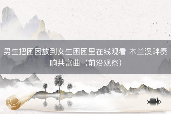 男生把困困放到女生困困里在线观看 木兰溪畔奏响共富曲（前沿观察）