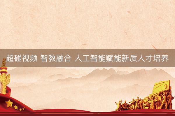 超碰视频 智教融合 人工智能赋能新质人才培养