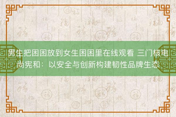 男生把困困放到女生困困里在线观看 三门核电尚宪和：以安全与创新构建韧性品牌生态