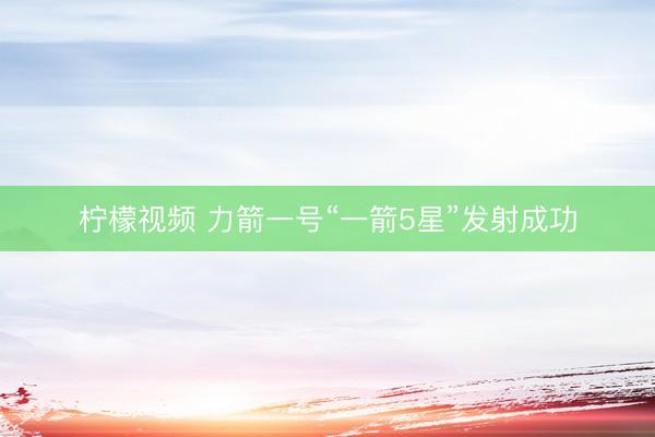 柠檬视频 力箭一号“一箭5星”发射成功