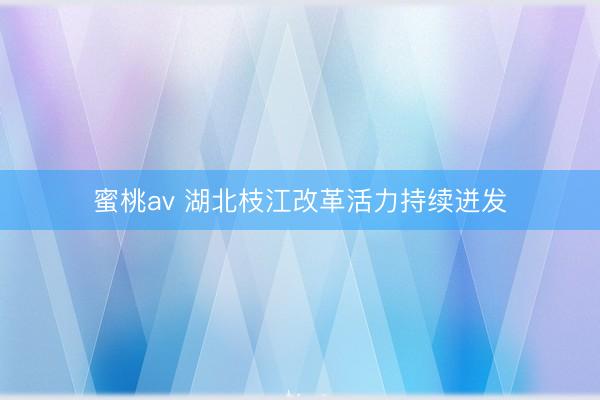 蜜桃av 湖北枝江改革活力持续迸发