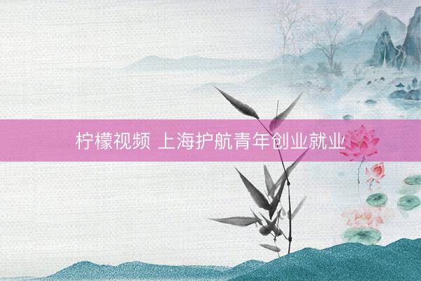 柠檬视频 上海护航青年创业就业