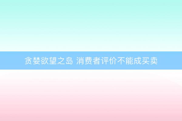 贪婪欲望之岛 消费者评价不能成买卖