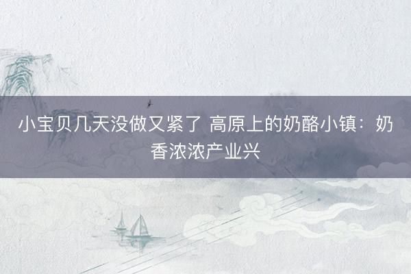 小宝贝几天没做又紧了 高原上的奶酪小镇：奶香浓浓产业兴