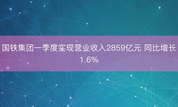 国铁集团一季度实现营业收入2859亿元 同比增长1.6%