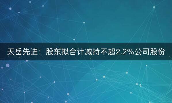 天岳先进：股东拟合计减持不超2.2%公司股份