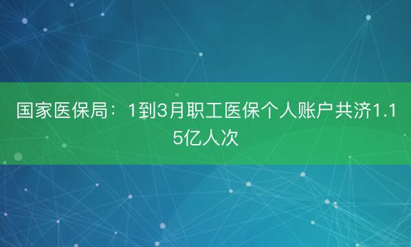国家医保局：1到3月职工医保个人账户共济1.15亿人次